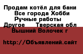 Продам котёл для бани  - Все города Хобби. Ручные работы » Другое   . Тверская обл.,Вышний Волочек г.